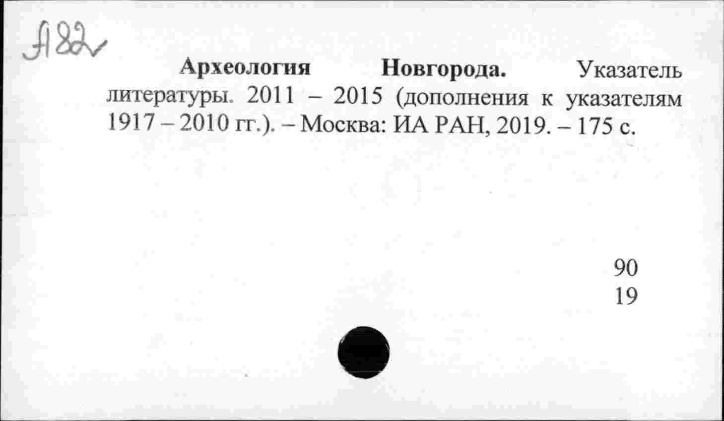 ﻿Л ä
Археология Новгорода. Указатель литературы. 2011 - 2015 (дополнения к указателям 1917 - 2010 гг.). - Москва: ИА РАН, 2019.- 175 с.
90
19